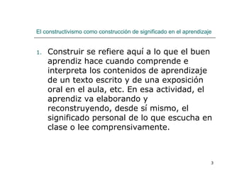El constructivismo como construcción de significado en el aprendizaje Construir se refiere aquí a lo que el buen aprendiz hace cuando comprende e interpreta los contenidos de aprendizaje de un texto escrito y de una exposición oral en el aula, etc. En esa actividad, el aprendiz va elaborando y reconstruyendo, desde sí mismo, el significado personal de lo que escucha en clase o lee comprensivamente. 