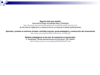Algunos links para ampliar: Instructional Design Knowledge Base- N.Dabbagh http://classweb.gmu.edu/ndabbagh/Resources/IDKB/models_theories.htm (la info está en inglés pero si colocas el link en un traductor lo leerás perfectamente) Aprender y enseñar en entornos virtuales: actividad conjunta, ayuda pedagógica y construcción del conocimiento http :// www.um.es / ead /red/M2/ conferencia_onrubia.pdf Modelos pedagógicos en los sist. de enseñanza no presenciales . H. Santángelo. Revista Iberoamericana de Educación. OEI. Madrid. http :// redalyc.uaemex.mx / redalyc / pdf /800/80002407. pdf 