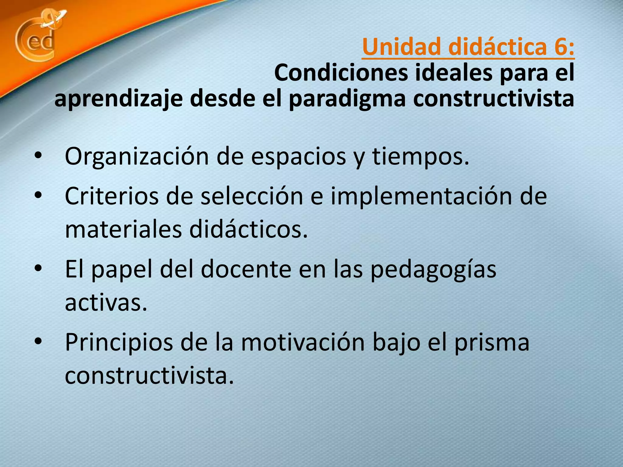 • Organización de espacios y tiempos.
• Criterios de selección e implementación de
materiales didácticos.
• El papel del docente en las pedagogías
activas.
• Principios de la motivación bajo el prisma
constructivista.
Unidad didáctica 6:
Condiciones ideales para el
aprendizaje desde el paradigma constructivista
 