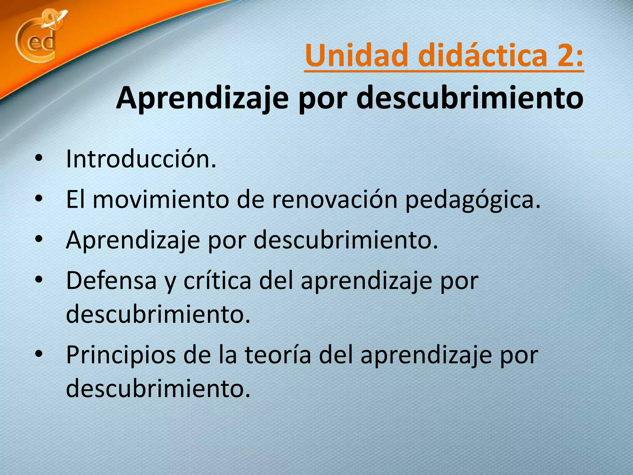 • Introducción.
• El movimiento de renovación pedagógica.
• Aprendizaje por descubrimiento.
• Defensa y crítica del aprendizaje por
descubrimiento.
• Principios de la teoría del aprendizaje por
descubrimiento.
Unidad didáctica 2:
Aprendizaje por descubrimiento
 