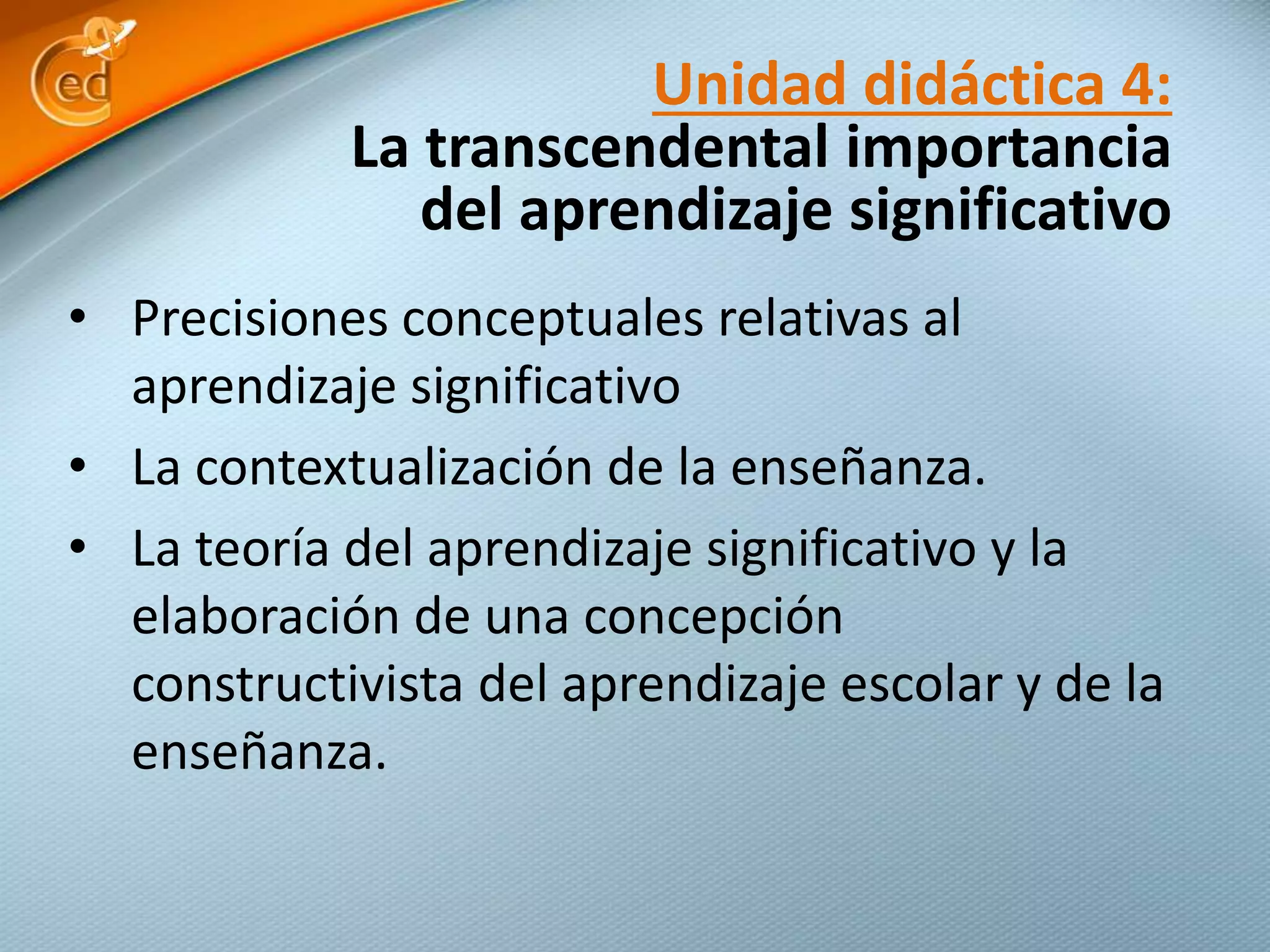 • Precisiones conceptuales relativas al
aprendizaje significativo
• La contextualización de la enseñanza.
• La teoría del aprendizaje significativo y la
elaboración de una concepción
constructivista del aprendizaje escolar y de la
enseñanza.
Unidad didáctica 4:
La transcendental importancia
del aprendizaje significativo
 