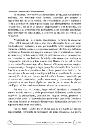 Valeria Araya / Manuela Alfaro / Martín Andonegui

      En resumen, los vectores del pensamiento griego, aquí someramente
analizado, nos muestran unos intentos sostenidos por romper la
hegemonía del ser, de la verdad, del conocimiento único y dominante
(y de la dominación social y política que tales planteamientos intentaban
fundamentar), con el fin de asignar preponderancia a la diversidad, a lo
cambiante, a las construcciones particulares, a las verdades construidas
desde perspectivas individuales, al esfuerzo de análisis, de crítica y de
refutación.
       Avanzando en la historia, encontramos la figura de Descartes
(1596-1650 ), considerado por algunos como el iniciador de las corrientes
constructivistas modernas. Y eso, por una doble razón: en primer lugar,
por haber señalado las analogías constructivistas existentes entre la técnica
mecánica (al desarmar una máquina se comprende el montaje de sus partes,
su estructura y su funcionamiento) y la matematización (al descomponer
una ecuación en sus factores, la inteligencia comprende también su
composición, estructura y funcionamiento). Razón por la cual escribirá
en una carta a Marsenne, que el ser humano sólo puede conocer lo que el
mismo construye. En segundo lugar, porque la elaboración de la Geometría
Analítica supone la separación de las verdades geométricas óntica (el Ser
lo es de una sola manera) y ontológica (el Ser se manifiesta de una sola
manera). En efecto, con la creación del artificio humano constituido por
el sistema de coordenadas, pueden construirse y representarse objetos
geométricos de una forma algebraica, con lo que se rompe la atadura
ontológica: el Ser puede manifestarse de más de una manera.
      Por esta vía, el “pienso, luego existo” introduce la separación
entre el mundo material y el del pensamiento. El hombre puede trazarse
proyectos de pensamiento, construir sus propias teorías, proponer la
verdad de las cosas y sus propiedades (como en el caso de la Geometría
Analítica). Estamos en presencia de un proceso de liberación que convierte
al pensamiento en un ente activo.
      Por su parte, Galileo (1564-1642) con su propuesta de método
experimental, representa la ratificación de estas tendencias. La puerta


   80                                  Revista de Educación, Año 13, Número 24, 2007
 