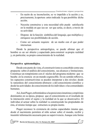 Constructivismo: origenes y perspectivas

      -   En razón de su inconclusión, se ve impelido a la acción y es,
          precisamente, la apertura antes indicada la que posibilita dicha
          acción.
      -   Necesita construirse y esta necesidad sólo puede satisfacerla
          en la medida en que sea un ser que actúa, es decir, a través de
          su actividad.
      -   Dispone de la función simbólica del lenguaje, que multiplica y
          enriquece sus posibilidades de acción.
      -   Como ser actuante requiere de un medio con el que poder
          interactuar.
      Desde la perspectiva antropológica, se puede afirmar que el
hombre es un ser abierto y capacitado para construir su propia realidad
y, en particular, su propio conocimiento de la realidad.


Perspectiva epistemológica.
      Desde este punto de vista, el constructivismo es concebido como una
propuesta sobre el análisis del conocimiento, sus alcances y limitaciones.
Constituye un rompimiento con el núcleo del programa moderno que se
basaba en la creencia en un mundo cognoscible. En un sentido reflexivo,
los supuestos constructivistas se pueden interpretar a dos niveles: desde
la naturaleza del conocimiento abstracto y del conocimiento científico y
desde las actividades de conocimiento de los individuos o las comunidades
humanas.
       Así, Jean Piaget, enfrentándose a las posiciones innatistas y empiristas
dominantes en su época, propuso que el conocimiento es el resultado de
la interacción entre el sujeto y la realidad en la que se desenvuelve. El
individuo al actuar sobre la realidad va construyendo las propiedades de
ésta, al mismo tiempo que estructura su propia mente.
      Piaget reconoce la existencia de ciertas capacidades innatas que,
desde el nacimiento permiten al niño actuar sobre el mundo, recibir y
trasmitir información necesaria para su supervivencia. Aunque esta forma

                                                                                               83
          Revista de Educación, Año 13, Número 24, 2007
 