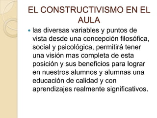 EL CONSTRUCTIVISMO EN EL
         AULA
   las diversas variables y puntos de
    vista desde una concepción filosófica,
    social y psicológica, permitirá tener
    una visión mas completa de esta
    posición y sus beneficios para lograr
    en nuestros alumnos y alumnas una
    educación de calidad y con
    aprendizajes realmente significativos.
 