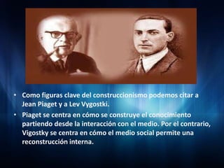• Como figuras clave del construccionismo podemos citar a
Jean Piaget y a Lev Vygostki.
• Piaget se centra en cómo se construye el conocimiento
partiendo desde la interacción con el medio. Por el contrario,
Vigostky se centra en cómo el medio social permite una
reconstrucción interna.