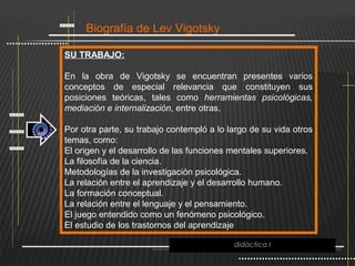 Biografía de Lev Vigotsky

SU TRABAJO:

En la obra de Vigotsky se encuentran presentes varios
conceptos de especial relevancia que constituyen sus
posiciones teóricas, tales como herramientas psicológicas,
mediación e internalización, entre otras.

Por otra parte, su trabajo contempló a lo largo de su vida otros
temas, como:
El origen y el desarrollo de las funciones mentales superiores.
La filosofía de la ciencia.
Metodologías de la investigación psicológica.
La relación entre el aprendizaje y el desarrollo humano.
La formación conceptual.
La relación entre el lenguaje y el pensamiento.
El juego entendido como un fenómeno psicológico.
El estudio de los trastornos del aprendizaje

                                           didáctica I
 