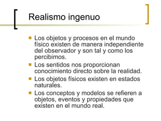 Realismo ingenuo Los objetos y procesos en el mundo físico existen de manera independiente del observador y son tal y como los percibimos. Los sentidos nos proporcionan conocimiento directo sobre la realidad. Los objetos físicos existen en estados naturales. Los conceptos y modelos se refieren a objetos, eventos y propiedades que existen en el mundo real. 