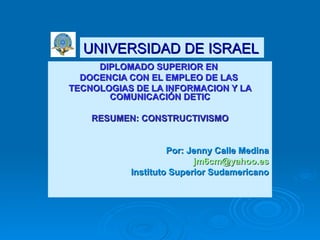 DIPLOMADO SUPERIOR EN  DOCENCIA CON EL EMPLEO DE LAS  TECNOLOGIAS DE LA INFORMACION Y LA COMUNICACIÓN DETIC RESUMEN: CONSTRUCTIVISMO Por: Jenny Calle Medina jm6cm @yahoo.es Instituto Superior Sudamericano UNIVERSIDAD DE ISRAEL 