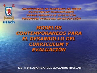 UNIVERSIDAD DE SANTIAGO DE CHILE
     FACULTAD DE HUMANIDADES
   DEPARTAMENTO DE EDUCACIÓN
 PROGRAMA MAGÍSTER EN EDUCACIÓN


       MODELOS
CONTEMPORANEOS PARA
  EL DESARROLLO DEL
     CURRICULUM Y
      EVALUACIÓN


MG. © DR. JUAN MANUEL GUAJARDO RUBILAR
 