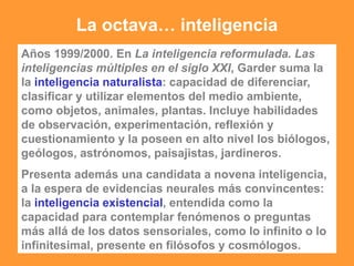 La octava… inteligencia
Años 1999/2000. En La inteligencia reformulada. Las
inteligencias múltiples en el siglo XXI, Garder suma la
la inteligencia naturalista: capacidad de diferenciar,
clasificar y utilizar elementos del medio ambiente,
como objetos, animales, plantas. Incluye habilidades
de observación, experimentación, reflexión y
cuestionamiento y la poseen en alto nivel los biólogos,
geólogos, astrónomos, paisajistas, jardineros.
Presenta además una candidata a novena inteligencia,
a la espera de evidencias neurales más convincentes:
la inteligencia existencial, entendida como la
capacidad para contemplar fenómenos o preguntas
más allá de los datos sensoriales, como lo infinito o lo
infinitesimal, presente en filósofos y cosmólogos.
 