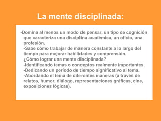 La mente disciplinada:
-Domina al menos un modo de pensar, un tipo de cognición
que caracteriza una disciplina académica, un oficio, una
profesión.
-Sabe cómo trabajar de manera constante a lo largo del
tiempo para mejorar habilidades y comprensión.
¿Cómo lograr una mente disciplinada?
-Identificando temas o conceptos realmente importantes.
-Dedicando un período de tiempo significativo al tema.
-Abordando el tema de diferentes maneras (a través de
relatos, humor, diálogo, representaciones gráficas, cine,
exposiciones lógicas).
 