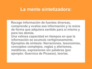 La mente sintetizadora:
- Recoge información de fuentes diversas,
comprende y evalúa esa información y la reúne
de forma que adquiera sentido para sí mismo y
para los demás.
Una valiosa capacidad en tiempos en que la
información se acumula vertiginosamente.
Ejemplos de síntesis: Narraciones, taxonomías,
conceptos complejos, reglas y aforismos,
metáforas, expresiones sin palabras (por
ejemplo: Guernica de Picasso), teorías.
 
