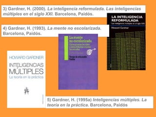 3) Gardner, H. (2000). La inteligencia reformulada. Las inteligencias
múltiples en el siglo XXI. Barcelona, Paidós.
4) Gardner, H. (1993). La mente no escolarizada.
Barcelona, Paidós.
5) Gardner, H. (1995a) Inteligencias múltiples. La
teoría en la práctica. Barcelona, Paidós
 