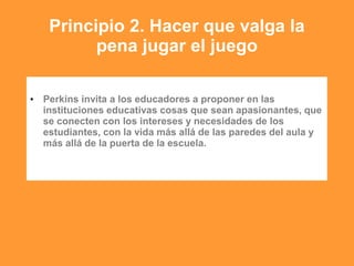 Principio 2. Hacer que valga la
pena jugar el juego
• Perkins invita a los educadores a proponer en las
instituciones educativas cosas que sean apasionantes, que
se conecten con los intereses y necesidades de los
estudiantes, con la vida más allá de las paredes del aula y
más allá de la puerta de la escuela.
 