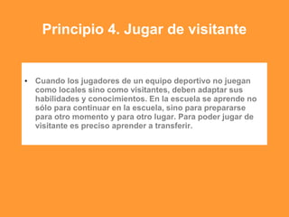 Principio 4. Jugar de visitante
• Cuando los jugadores de un equipo deportivo no juegan
como locales sino como visitantes, deben adaptar sus
habilidades y conocimientos. En la escuela se aprende no
sólo para continuar en la escuela, sino para prepararse
para otro momento y para otro lugar. Para poder jugar de
visitante es preciso aprender a transferir.
 