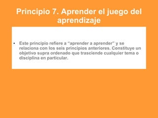 Principio 7. Aprender el juego del
aprendizaje
• Este principio refiere a “aprender a aprender” y se
relaciona con los seis principios anteriores. Constituye un
objetivo supra ordenado que trasciende cualquier tema o
disciplina en particular.
 