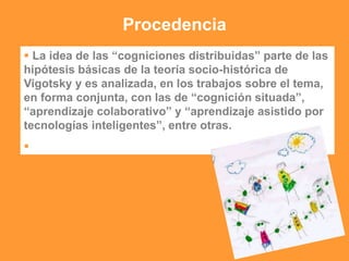 Procedencia
 La idea de las “cogniciones distribuidas” parte de las
hipótesis básicas de la teoría socio-histórica de
Vigotsky y es analizada, en los trabajos sobre el tema,
en forma conjunta, con las de “cognición situada”,
“aprendizaje colaborativo” y “aprendizaje asistido por
tecnologías inteligentes”, entre otras.

 