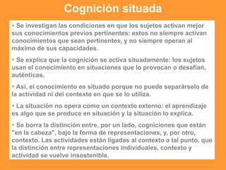 Cognición situada
 Se investigan las condiciones en que los sujetos activan mejor
sus conocimientos previos pertinentes: estos no siempre activan
conocimientos que sean pertinentes, y no siempre operan al
máximo de sus capacidades.
 Se explica que la cognición se activa situadamente: los sujetos
usan el conocimiento en situaciones que lo provocan o desafían,
auténticas.
 Así, el conocimiento es situado porque no puede separárselo de
la actividad ni del contexto en que se lo utiliza.
 La situación no opera como un contexto externo: el aprendizaje
es algo que se produce en situación y la situación lo explica.
 Se borra la distinción entre, por un lado, cogniciones que están
"en la cabeza", bajo la forma de representaciones, y, por otro,
contexto. Las actividades están ligadas al contexto a tal punto, que
la distinción entre representaciones individuales, contexto y
actividad se vuelve insostenible.
 