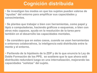 Cognición distribuida
 Se investigan los modos en que los sujetos pueden valerse de
“ayudas” del entorno para amplificar sus capacidades y
conocimientos.
 Se plantea que trabajar o bien con herramientas, como papel y
lápiz o computadoras, haciendo gráficos o esquemas, o bien con
otros más capaces, ayuda en la resolución de la tarea pero
también en el desarrollo las capacidades mentales.
 Se considera que en estos casos, cuando se usan herramientas
o entornos colaborativos, la inteligencia está distribuida entre la
mente y el entorno.
 Partiendo de la hipótesis de la ZDP y de lo que enuncia la Ley de
Doble Formación de los PPS, se sostiene que lo que ahora está
distribuido redundará luego en una internalización, mejorando las
capacidades “solistas” del sujeto.
 