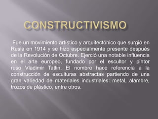 Fue un movimiento artístico y arquitectónico que surgió en
Rusia en 1914 y se hizo especialmente presente después
de la Revolución de Octubre. Ejerció una notable influencia
en el arte europeo, fundado por el escultor y pintor
ruso Vladimir Tatlin. El nombre hace referencia a la
construcción de esculturas abstractas partiendo de una
gran variedad de materiales industriales: metal, alambre,
trozos de plástico, entre otros.
 