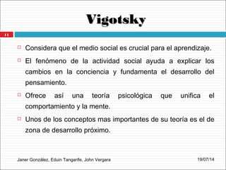 VigotskyVigotsky
Janer González, Eduin Tangarife, John Vergara
 Considera que el medio social es crucial para el aprendizaje.
 El fenómeno de la actividad social ayuda a explicar los
cambios en la conciencia y fundamenta el desarrollo del
pensamiento.
 Ofrece así una teoría psicológica que unifica el
comportamiento y la mente.
 Unos de los conceptos mas importantes de su teoría es el de
zona de desarrollo próximo.
19/07/14
11
 