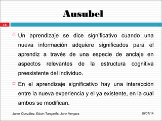 AusubelAusubel
Janer González, Eduin Tangarife, John Vergara
 Un aprendizaje se dice significativo cuando una
nueva información adquiere significados para el
aprendiz a través de una especie de anclaje en
aspectos relevantes de la estructura cognitiva
preexistente del individuo.
 En el aprendizaje significativo hay una interacción
entre la nueva experiencia y el ya existente, en la cual
ambos se modifican.
19/07/14
13
 