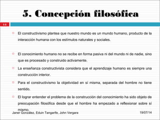 5. Concepción filosófica5. Concepción filosófica
Janer González, Eduin Tangarife, John Vergara
 El constructivismo plantea que nuestro mundo es un mundo humano, producto de la
interacción humana con los estímulos naturales y sociales.
 El conocimiento humano no se recibe en forma pasiva ni del mundo ni de nadie, sino
que es procesado y construido activamente.
 La enseñanza constructivista considera que el aprendizaje humano es siempre una
construcción interior.
 Para el constructivismo la objetividad en sí misma, separada del hombre no tiene
sentido.
 El lograr entender el problema de la construcción del conocimiento ha sido objeto de
preocupación filosófica desde que el hombre ha empezado a reflexionar sobre sí
mismo.
19/07/14
14
 