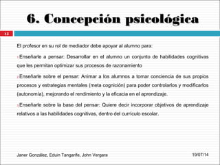 6. Concepción psicológica6. Concepción psicológica
Janer González, Eduin Tangarife, John Vergara
El profesor en su rol de mediador debe apoyar al alumno para:
1.Enseñarle a pensar: Desarrollar en el alumno un conjunto de habilidades cognitivas
que les permitan optimizar sus procesos de razonamiento
2.Enseñarle sobre el pensar: Animar a los alumnos a tomar conciencia de sus propios
procesos y estrategias mentales (meta cognición) para poder controlarlos y modificarlos
(autonomía), mejorando el rendimiento y la eficacia en el aprendizaje.
3.Enseñarle sobre la base del pensar: Quiere decir incorporar objetivos de aprendizaje
relativos a las habilidades cognitivas, dentro del currículo escolar.
19/07/14
15
 