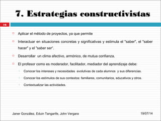 7. Estrategias constructivistas7. Estrategias constructivistas
Janer González, Eduin Tangarife, John Vergara
 Aplicar el método de proyectos, ya que permite
 Interactuar en situaciones concretas y significativas y estimula el "saber", el "saber
hacer" y el "saber ser“.
 Desarrollar un clima afectivo, armónico, de mutua confianza.
 El profesor como es moderador, facilitador, mediador del aprendizaje debe:
 Conocer los intereses y necesidades evolutivas de cada alumnos y sus diferencias.
 Conocer los estímulos de sus contextos: familiares, comunitarios, educativos y otros.
 Contextualizar las actividades.
19/07/14
16
 