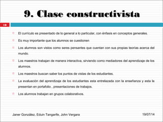 9. Clase constructivista9. Clase constructivista
Janer González, Eduin Tangarife, John Vergara
 El currículo es presentado de lo general a lo particular, con énfasis en conceptos generales.
 Es muy importante que los alumnos se cuestionen
 Los alumnos son vistos como seres pensantes que cuentan con sus propias teorías acerca del
mundo.
 Los maestros trabajan de manera interactiva, sirviendo como mediadores del aprendizaje de los
alumnos.
 Los maestros buscan saber los puntos de vistas de los estudiantes.
 La evaluación del aprendizaje de los estudiantes esta entrelazada con la enseñanza y esta la
presentan en portafolio , presentaciones de trabajos.
 Los alumnos trabajan en grupos colaborativos.
19/07/14
18
 