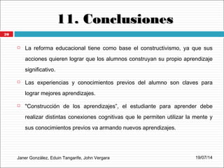11. Conclusiones11. Conclusiones
Janer González, Eduin Tangarife, John Vergara
 La reforma educacional tiene como base el constructivismo, ya que sus
acciones quieren lograr que los alumnos construyan su propio aprendizaje
significativo.
 Las experiencias y conocimientos previos del alumno son claves para
lograr mejores aprendizajes.
 "Construcción de los aprendizajes”, el estudiante para aprender debe
realizar distintas conexiones cognitivas que le permiten utilizar la mente y
sus conocimientos previos va armando nuevos aprendizajes.
19/07/14
20
 