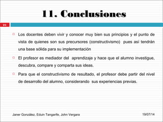 11. Conclusiones11. Conclusiones
Janer González, Eduin Tangarife, John Vergara
 Los docentes deben vivir y conocer muy bien sus principios y el punto de
vista de quienes son sus precursores (constructivismo) pues así tendrán
una base sólida para su implementación
 El profesor es mediador del aprendizaje y hace que el alumno investigue,
descubra, compare y comparta sus ideas.
 Para que el constructivismo de resultado, el profesor debe partir del nivel
de desarrollo del alumno, considerando sus experiencias previas.
19/07/14
21
 