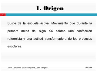 1. Origen1. Origen
Surge de la escuela activa. Movimiento que durante la
primera mitad del siglo XX asume una confección
reformista y una actitud transformadora de los procesos
escolares.
Janer González, Eduin Tangarife, John Vergara 19/07/14
3
 