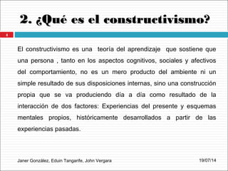 2. ¿Qué es el constructivismo?2. ¿Qué es el constructivismo?
Janer González, Eduin Tangarife, John Vergara
El constructivismo es una teoría del aprendizaje que sostiene que
una persona , tanto en los aspectos cognitivos, sociales y afectivos
del comportamiento, no es un mero producto del ambiente ni un
simple resultado de sus disposiciones internas, sino una construcción
propia que se va produciendo día a día como resultado de la
interacción de dos factores: Experiencias del presente y esquemas
mentales propios, históricamente desarrollados a partir de las
experiencias pasadas.
19/07/14
4
 