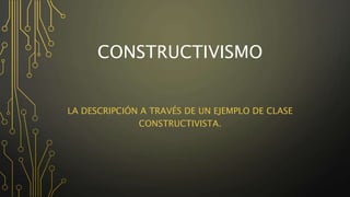 CONSTRUCTIVISMO 
LA DESCRIPCIÓN A TRAVÉS DE UN EJEMPLO DE CLASE 
CONSTRUCTIVISTA. 
 