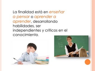 La finalidad está en enseñar
a pensar o aprender a
aprender, desarrollando
habilidades, ser
independientes y críticos en el
conocimiento.