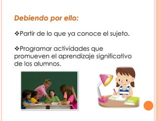 Debiendo por ello:
Partir de lo que ya conoce el sujeto.
Programar actividades que
promueven el aprendizaje significativo
de los alumnos.
 