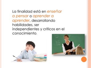 La finalidad está en enseñar
a pensar o aprender a
aprender, desarrollando
habilidades, ser
independientes y críticos en el
conocimiento.
 