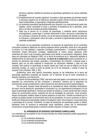 13
estructura cognitiva, facilitará los procesos de aprendizaje significativo de nuevos materiales
de estudio.
5. El establecimiento de "puentes cognitivos" (conceptos e ideas generales que permiten enlazar
la estructura cognitiva con el material por aprender) pueden orientar al alumno a detectar las
ideas fundamentales, a organizarlas e integrarlas significativamente
6. Los contenidos aprendidos significativamente (por recepción o por descubrimiento) serán más
estables, menos vulnerables al olvido y permitirán la transferencia de lo aprendido, sobre
todo si se trata de conceptos generales integradores.
7. Dado que el alumno en su proceso de aprendizaje, y mediante ciertos mecanismos
autorregulatorios, puede llegar a controlar eficazmente el ritmo, secuencia y profundidad de
sus conductas y procesos de estudio, una de las tareas principales del docente es estimular
la motivación y participación activa del sujeto y aumentar la significatividad potencial de los
materiales académicos.
De acuerdo con los postulados ausubelianos, la secuencia de organización de los contenidos
curriculares consiste en diferenciar de manera progresiva dichos contenidos, yendo de lo más general
e inclusivo a lo más detallado y especifico (conceptos supraordinados — conceptos subordinados;
información simple—información compleja), estableciendo al mismo tiempo relaciones entre
contenidos del mismo nivel (conceptos coordinados) para facilitar la reconciliación integradora. Estas
ideas son retomadas por Reigeluth (1987), en su teoría de enseñanza de la elaboración aplicable al
establecimiento de secuencias de aprendizaje. La teoría de la elaboración propone presentar en un
principio los elementos más simples, generales y fundamentales del contenido, y después pasar a
elaborar cada uno de ellos mediante la introducción de información detallada y cada vez más
compleja. Esto propicia un aprendizaje en espiral, puesto que "cada vez que se elabora uno de los
elementos iniciales, se vuelve al punto de partida con el fin de enriquecer y ampliar el plano de
conjunto" (Coll y Rochera, 1990, p. 391).
Quisiéramos cerrar este capítulo comentando algunas dc las limitaciones de la teoría del
aprendizaje significativo propuesta por Ausubel, con la intención de que el lector comprenda su
espectro explicativo y de intervención.
En opinión de García Madruga (1990), esta teoría está más ligada a una explicación de cómo se
adquieren los conocimientos de tipo conceptual o declarativo, mientras que la adquisición de
conocimientos de tipo procedimental o valoral requiere de otros elementos teórico-epistemológicos.
Por otra parte, Ausubel insiste demasiado en la necesidad de utilizar materiales introductorios
de mayor nivel de abstracción, generalidad e inclusividad (v.gr. los organizadores anticipados) a fin de
lograr el aprendizaje significativo, mientras que también es posible (y a veces resulta más fácil y eficaz)
activar los conocimientos previos, mediante otro tipo de estrategias de instrucción, como sumarios,
mapas conceptuales, etcétera (véase el capítulo respectivo en esta obra). También es evidente que no
siempre es posible acceder al conocimiento previo de los estudiantes, el cual en ocasiones no sólo no
facilita sino obstaculiza el aprendizaje (véase la investigación sobre misconceptions o preconcepciones
y aprendizaje de la ciencia). Finalmente, no todas las situaciones de aprendizaje pueden (o deben)
plantearse como fin exclusivo el aprendizaje verbal significativo, puesto que la memorización
comprensiva o el aprendizaje guiado o autónomo también requieren un espacio curricular.
EL APRENDIZAJÉ DE DIVERSOS CONTENIDOS CURRICULARES
Los contenidos que se enseñan en los currículos de todos los niveles educativos pueden agruparse en
tres áreas básicas:
a) Los contenidos declarativos.
b) Los contenidos procedimentales.
c) Los contenidos actitudinales.
 