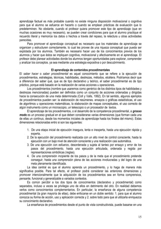 15
aprendizaje factual es más probable cuando no existe ninguna disposición motivacional o cognitiva
para que el alumno se esfuerce en hacerlo o cuando se emplean prácticas de evaluación que lo
predeterminen. No obstante, cuando el profesor quiera promover este tipo de aprendizaje (que en
muchas ocasiones es muy necesario), se pueden crear condiciones para que el alumno practique el
recuerdo literal y memorice los datos o hechos a través del repaso, la relectura u otras actividades
parecidas.
Para promover el aprendizaje conceptual es necesario que los materiales de aprendizaje se
organicen y estructuren correctamente, lo cual les provee de una riqueza conceptual que pueda ser
explotada por los alumnos. También es necesario hacer uso de los conocimientos previos de los
alumnos y hacer que éstos se impliquen cognitiva, motivacional y afectivamente en el aprendizaje. El
profesor debe planear actividades donde los alumnos tengan oportunidades para explorar, comprender
y analizar los conceptos. ya sea mediante una estrategia expositiva o por descubrimiento.
El aprendizaje de contenidos procedimentales
El saber hacer o saber procedímental es aquel conocimiento que se refiere a la ejecución de
procedimientos, estrategias, técnicas, habilidades, destrezas, métodos, etcétera. Podríamos decir que
a diferencia del saber qué, que es de tipo declarativo y teórico, el saber procedimental es de tipo
práctico, porque está basado en la realización de varias acciones u operaciones.
Los procedimientos (nombre que usaremos como genérico de los distintos tipos de habilidades y
destrezas mencionadas) pueden ser definidos como un conjunto de acciones ordenadas y dirigidas
hacia la consecución de una meta determinada (Coll y Valls, 1992). En tal sentido, algunos ejemplos
de procedimientos pueden ser: la elaboración de resúmenes. ensayos o gráficas estadísticas, el uso
de algoritmos u operaciones matemáticas, la elaboración de mapas conceptuales, el uso correcto de
algún instrumento como un microscopio, un telescopio o un procesador de textos.
El aprendizaje de los procedimientos, o el desarrollo de la competencia procedimental, a grosso
modo es un proceso gradual en el que deben considerarse varias dimensiones (que forman cada una
de ellas un continuo, desde los momentos iniciales de aprendizaje hasta los finales del mismo). Estas
dimensiones relacionadas entro si son las siguientes:
1. De una etapa inicial de ejecución insegura, lenta e inexperta, hasta una ejecución rápida y
experta.
2. De la ejecución del procedimiento realizada con un alto nivel de control consciente, hasta la
ejecución con un bajo nivel de atención consciente y una realización casi automática.
3. De una ejecución con esfuerzo, desordenada y sujeta al tanteo por ensayo y error de los
pasos del procedimiento, hasta una ejecución articulada, ordenada y regida por
representaciones simbólicas (reglas).
4. De una comprensión incipiente de los pasos y de la meta que el procedimiento pretende
conseguir, hasta una comprensión plena de las acciones involucradas y del logro de una
meta plenamente identificada.
La idea central es que el alumno aprenda un procedimiento, y lo haga de manera más
significativa posible. Para tal efecto, el profesor podrá considerar las anteriores dimensiones y
promover intencionalmente que la adquisición de los procedimientos sea en forma comprensiva,
pensante, funcional y generalizable a variados contextos.
Es común percibir a los dos tipos de conocimientos (declarativo y procedimental) como
separados, incluso a veces se privilegia uno de ellos en detrimento del otro. En realidad debemos
verlos como conocimientos complementarios. En particular, la enseñanza de alguna competencia
procedimental (la gran mayoría de ellas), debe enfocarse en un doble sentido: 1. para que el alumno
conozca su forma de acción, uso y aplicación correcta y 2. sobre todo para que al utilizarla enriquezca
su conocimiento declarativo.
La enseñanza de procedimientos desde el punto de vista constructivista, puede basarse en una
 