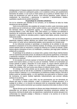 16
estrategia general: el traspaso progresivo del control y responsabilidad en el manejo de la competencia
procedimental. a través de la participación guiada y con la asistencia continua, pero paulatinamente
decreciente del profesor, la cual ocurre al mismo tiempo que se genera la creciente mejora en el
manejo del procedimiento por parte del alumno. Como técnicas especificas, pueden utilizarse el
modelamiento, las instrucciones y explicaciones, la supervisión y retroalimentación, etcétera,
supeditadas a aquella otra de carácter más general.
El aprendizaje de contenidos actitudinales
Uno de los contenidos poco atendidos en los currículos y en la enseñanza de todos los niveles
educativos es el de las actitudes.
Dentro de las definiciones más aceptadas del concepto de actitud, puede mencionarse aquella
que sostiene que son constructos que median nuestras acciones y que se encuentran compuestas de
tres elementos básicos: un componente cognitivo, un componente afectivo y un componente
conductual (Bednar y Levie, T993; Sarabia, T992). Otros autores (v. gr. Fischbein) han destacado la
importancia del componente evaluativo en las actitudes, señalando que éstas implican una cierta
disposición o carga afectiva de naturaleza positiva o negativa hacia objetos, personas, situaciones o
instituciones sociales.
En otros términos, integrando los comentarios señalados, podemos decir que las actitudes son
experiencias subjetivas (cognitivo afectivas) que implican juicios evaluativos, que se expresan en
forma verbal o no verbal, que son relativamente estables y que se aprenden en el contexto social.
En las instituciones escolares el aprendizaje y la enseñanza de las actitudes ha sido poco
estudiado en comparación con los otros contenidos escolares. Sin embargo, a la luz de la investigación
reciente realizarla sobre los mecanismos y procesos de influencia en el cambio de actitudes, pueden
hacerse algunos comentarios en torno a su modificación y enseñanza, para luego pasar a abordar el
problema de su evaluación.
El aprendizaje de las actitudes es un proceso lento y gradual, donde influyen distintos factores
como las experiencias personales previas, las actitudes de otras personas significativas, la información
y experiencias novedosas y el contexto sociocultural (a través de las instituciones, los medios y las
representaciones colectivas).
En las escuelas los currículos expresan la formación de actitudes, pero muchas veces éstas
quedan como buenos deseos y se hace muy poco por enseñarlas. También se ha demostrado que
muchas actitudes se gestan y desarrollan en el seno escolar, sin ninguna intención explícita para
hacerlo. De cualquier modo, el profesor es el que directa o indirectamente se enfrenta a esta
problemática compleja y difícil, que muchas veces rebasa a la institución escolar misma.
Sin embargo, hay muchas actitudes que las escuelas deben intentar desarrollar y fortalecer
(v.gr. el respeto al punto de vista del otro, la solidaridad, la cooperatividad. etcétera) y otras que debe
procurar erradicar o relativizar (v. gr. el individualismo o la intolerancia al trabajo colectivo). Para ello el
profesor puede ser importante agente, o un otro significativo que puede ejercer su influencia y poder
(de recompensa, de experto, etcétera) legitimados institucionalmente, para promover actitudes
positivas en sus alumnos.
De acuerdo con Bednar y Levie (1993), hay tres aproximaciones que han demostrado ser
eficaces para lograr el cambio actitudinal. a saber: a) proporcionar un mensaje persuasivo, b) el
modelaje dc la actitud y c) la inducción de disonancia entre los componentes cognitivo, afectivo y
conductual. Dichos autores recomiendan que se planteen situaciones donde éstas se utilicen en forma
conjunta.
Algunas técnicas que han demostrado ser eficaces para trabajar directamente con los procesos
actitudinales son, por ejemplo, las técnicas participativas (role-playing, sociodramas. etcétera), las
discusiones y técnicas de estudio activo, las exposiciones y explicaciones de carácter persuasivo (con
conferencistas de reconocido prestigio o influencia) e involucrar a los alumnos en la toma de
decisiones (Sarabia, 1992).
 