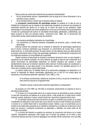 3
Dicho proceso de construcción depende de dos aspectos fundamentales:
• De los conocimientos previos o representación que se tenga de la nueva información o de la
actividad o tarea a resolver.
• De la actividad externa o interna que el aprendiz realice al respecto.
La concepción constructivista del aprendizaje escolar se sustenta en la idea de que la
finalidad de la educación que se imparte en las instituciones educativas es promover los procesos de
crecimiento personal del alumno en el marco de la cultura del grupo al que pertenece. Estos
aprendizajes no se producirán de manera satisfactoria a no ser que se suministre una ayuda específica
a través de la participación del alumno en actividades intencionales, planificadas y sistemáticas, que
logren propiciar en éste una actividad mental constructiva (Coll, 1988). Así, la construcción del
conocimiento escolar puede analizarse desde dos vertientes:
a) Los procesos psicológicos implicados en el aprendizaje.
b) Los mecanismos dc influencia educativa susceptibles de promover, guiar y orientar dicho
aprendizaje.
Diversos autores han postulado que es mediante la realización de aprendizajes significativos
que el alumno construye significados que enriquecen su conocimiento del mundo físico y social,
potenciando así su crecimiento personal. De esta manera, los tres aspectos clave que debe favorecer
el proceso instruccional serán el logro del aprendizaje significativo, la memorización comprensiva de
los contenidos escolares y la funcionalidad de lo aprendido.
Desde la postura constructivista se rechaza la concepción del alumno como un mero receptor o
reproductor de los saberes culturales, así como tampoco se acepta la idea de que el desarrollo es la
simple acumulación de aprendizajes específicos. La filosofía educativa que subyace a estos
planteamientos indica que la institución educativa debe promover el doble proceso de socialización y
de individualización, la cual debe permitir a los educandos construir una identidad personal en el
marco de un contexto social y cultural determinado.
Lo anterior implica que "la finalidad última de la intervención pedagógica es desarrollar en el
alumno la capacidad de realizar aprendizajes significativos por si solo en una amplia gama de
situaciones y circunstancias (aprender a aprender)" (Coll, 1988, p. 133).
En el enfoque constructivista, tratando de conjuntar el cómo y el qué de la enseñanza, la
idea central se resume en la siguiente frase:
"Enseñar a pensar y actuar sobre contenidos significatívos y contextuados."
De acuerdo con Coll (1990, pp. 441-442) la concepción constructivista se organiza en torno a
tres ideas fundamentales:
1º. El alumno es el responsable ultimo de su propio proceso de aprendizaje es quien construye
(o más bien reconstruye) los saberes de su grupo cultural, y éste puede ser un sujeto activo cuando
manipula, explora, descubre o inventa, incluso cuando lee o escucha la exposición de los otros.
2º. La actividad mental constructiva del alumno se aplica a contenidos que poseen ya un grado
considerable de elaboración. Esto quiere decir que el alumno no tiene en todo momento que descubrir
o inventar en un sentido literal todo el conocimiento escolar. Debido a que el conocimiento que se
enseña en las instituciones escolares es en realidad el resultado de un proceso de construcción a nivel
social, los alumnos y profesores encontrarán ya elaborados y definidos una buena parte de los
contenidos curriculares
3º. La función del docente es engarzar los procesos de construcción del alumno con el saber
colectivo culturalmente organizado. Esto implica que la función del profesor no se limita a crear
condiciones óptimas para que el alumno despliegue una actividad mental constructiva, sino que debe
 