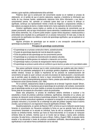 4
orientar y guiar explícita y deliberadamente dicha actividad.
Podemos decir que la construcción del conocimiento escolar es en realidad un proceso de
elaboración, en el sentido de que el alumno selecciona, organiza y transforma la información que
recibe de muy diversas fuentes, estableciendo relaciones entre dicha información y sus ideas o
conocimientos previos. Así, aprender un contenido quiere decir que el alumno le atribuye un
significado, construye una representación mental a través de imágenes o proposiciones verbales, o
bien elabora una especie de teoría o modelo mental como marco explicativo de dicho conocimiento.
Construir significados nuevos implica un cambio en los esquemas de conocimiento que se
poseen previamente, esto se logra introduciendo nuevos elementos o estableciendo nuevas relaciones
entre dichos elementos. Así, el alumno podrá ampliar o ajustar dichos esquemas o reestructurarlos a
profundidad como resultado de su participación en un proceso instruccional. En todo caso, la idea de
construcción de significados nos refiere a la teoría del aprendizaje significativo, que se explicará en el
siguiente apartado.
Algunos principios de aprendizaje que se asocian a una concepción constructivista del
aprendizaje se presentan en el cuadro 2.1.
Principios de aprendizaje constructivistas
Nos parece pertinente remarcar que la visión constructivista que sustenta esta obra intenta ir
más allá de los postulados pedagógicos de la psicología genética piagetiana, entendida ésta en un
sentido ortodoxo. Aunque se acepta la importancia de los procesos de autoestructuración del
conocimiento (el sujeto es quien conduce una serie de procesos de reestructuración y reconstrucción
que le permiten pasar de estados de menor a mayor conocimiento), los piagetianos plantean esta
empresa en un plano fundamentalmente personal e interno, prestan poca atención a los contenidos y a
la interacción social (Gómez-Granell y Coll, 1994).
Por el contrario, destacaríamos desde la perspectiva de la llamada "cognición situada" (Brown,
Collins y Duguid, 1989), la importancia para el aprendizaje de la actividad y del contexto, reconociendo
que el aprendizaje escolar es en gran medida un proceso de aculturación, donde los alumnos pasan a
formar parte de una especie de comunidad o cultura de practicantes.
Desde esta perspectiva, el proceso de enseñanza debería orientarse a aculturar a los
estudiantes a través dé prácticas auténticas (cotidianas, significativas, relevantes en su cultura), por
procesos de interacción social similares al aprendizaje artesanal. En gran medida se plasman aquí las
ideas de la corriente sociocultural vigotskiana, en especial la concepción de una instrucción proléptica
(proleptic instruction) y la provisión de un andamiaje de parte del profesor (experto) hacia el alumno
(novato), que se traduce en una negociación mutua de significados (Erickson, 1984).
Desafortunadamente, en opinión de Resnick (1987), la forma en que la institución escolar busca
fomentar el conocimiento con frecuencia contradice la forma en que se aprende fuera de ella. El
conocimiento fomentado en la escuela es individual, fuera de ella es compartido: el conocimiento
escolar es simbólico-mental, mientras que fuera es físico-instrumental; en la escuela se manipulan
símbolos libres de contexto, mientras que en el mundo real se trabaja y razona sobre contextos
concretos. De esta forma, y retomando de nuevo a Brown, Collins y Duguid (1989), la escuela intenta
enseñar a los educandos a través de prácticas sucedáneas (artificiales, descontextualizadas, poco
significativas) lo cual está en franca contradicción con la vida real.
• El aprendizaje es un proceso constructivo interno, autoestructurante.
• El grado de aprendizaje depende del nivel de desarrollo cognitivo.
• Punto de partida de todo aprendizaje son los conocimientos previos.
• El aprendizaje es un proceso de (re)construcción de saberes culturales.
• El aprendizaje se facilita gracias a la mediación o interacción con los otros.
• El aprendizaje implica un proceso de reorganización interna de esquemas.
• El aprendizaje se produce cuando entra en conflicto lo que el alumno ya sabe con lo que debería saber.
 