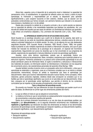 5
Ahora bien, aspectos como el desarrollo de la autonomía moral e intelectual, la capacidad de
pensamiento crítico, el autodidactismo, la capacidad de reflexión sobre uno mismo y sobre el propio
aprendizaje, la motivación y responsabilidad por el estudio, la disposición para aprender
significativamente y para cooperar buscando el bien colectivo, etcétera, que se asocian con los
postulados constructivistas que hemos revisado, son asimismo factores que indicarán si la educación
(sus procesos y resultados) son o no de calidad.
Desde esta concepción la calidad de un proyecto curricular y de un centro escolar se relaciona
con su capacidad de atender a las necesidades especiales que plantean los estudiantes. Así, una
escuela de calidad será aquella que sea capaz de atender a la diversidad de Individuos que aprenden,
y que ofrece una enseñanza adaptada y rica, promotora del desarrollo (Coll y CoIs., 1993: Wilson,
1992).
EL APRENDIZAJE SIGNIFICATIVO EN SITUACIONES ESCOLARES
David Ausubel es un psicólogo educativo que a partir de la década de los sesenta, dejó sentir su
influencia a través de una serie de importantes elaboraciones teóricas y estudios acerca de cómo se
realiza la actividad Intelectual en el ámbito escolar. Su obra y la de algunos de sus más destacados
seguidores (Ausubel, 1976. Ausubel, Novak y Hanesian, 1983: Novak y Gowin, 1988), han guiado
hasta el presente no sólo múltiples experiencias de diseño e Intervención educativa, sino que en gran
medida han marcado los derroteros de la psicología de la educación, en especial del movimiento
cognoscitívista. Seguramente son pocos los docentes que no han encontrado en sus programas de
estudio, experiencias de capacitación o lecturas didácticas la noción de aprendizaje significativo.
Ausubel, como otros teóricos cognitivistas, postula que el aprendizaje Implica una
reestructuración activa de las percepciones, ideas, conceptos y esquemas que el aprendiz posee en su
estructura cognítiva. Podríamos caracterizar a su postura como constructivista (aprendizaje no es una
simple asimilación pasiva de información literal, el sujeto la transforma y estructura) e ínteraccionista
(los materiales de estudio y la información exterior se interrelacionan e interactúan con los esquemas
de conocimiento previo y las características personales del aprendiz) (Díaz Barriga, 1989).
Ausubel también concibe al alumno como un procesador activo de la información, y dice que el
aprendizaje es sistemático y organizado, pues es un fenómeno complejo que no se reduce a simples
asociaciones memorísticas, Aunque se señala la importancia que tiene el aprendizaje por
descubrimiento dado que el alumno reiteradamente descubre nuevos hechos, forma conceptos, infiere
relaciones, genera productos originales. etcétera) desde esta concepción se considera que no es
factible que todo el aprendizaje significativo que ocurre en el aula deba ser por descubrimiento. Antes
bien, propugna por el aprendizaje verbal significativo, que permite el dominio de los contenidos
curriculares que se imparten en las escuelas principalmente a nivel medio y superior.
Tipos y situaciones del aprendizaje escolar
De acuerdo con Ausubel, hay que diferenciar los tipos de aprendizaje que pueden ocurrir en el
salón de clases. Se diferencian en primer lugar dos dimensiones posibles del mismo:
1. La que se refiere al modo en que se adquiere el conocimiento.
2. La relativa a la forma en que el conocimiento es subsecuentemente incorporado en la estructura
de conocimientos o estructura cognitiva del aprendiz.
Dentro de la primera dimensión encontramos a su vez dos tipos de aprendizaje posibles: por
recepción y por descubrimiento; y en la segunda dimensión encontramos dos modalidades: por
repetición y significativo. La interacción de estas dos dimensiones se traduce en las denominadas
situaciones del aprendizaje escolar. aprendizaje por recepción repetitiva, por descubrimiento repetitivo,
por recepción significativa, o por descubrimiento significativo.
Situaciones del aprendizaje escolar
• Recepción repetitíva • Recepción significativa
• Descubrimiento repetitivo • Descubrimiento significativo
 