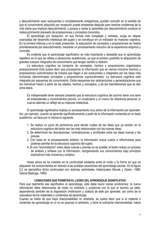 7
y descubrimiento sean excluyentes o completamente antagónicos; pueden coincidir en el sentido de
que el conocimiento adquirido por recepción puede emplearse después para resolver problemas de la
vida diaria que implican descubrimiento, y porque a veces lo aprendido por descubrimiento conduce al
redescubrimiento planeado de proposiciones y conceptos conocidos.
El aprendizaje por recepción, en sus formas más complejas y verbales, surge en etapas
avanzadas del desarrollo intelectual del sujeto y se constituye en un indicador dc madurez cognitiva.
En la primera infancia y en la edad preescolar, la adquisición de conceptos y proposiciones se realiza
prioritariamente por descubrimiento, mediante un procesamiento inductivo de la experiencia empírica y
concreta.
Es evidente que el aprendizaje significativo es más importante y deseable que el aprendizaje
repetitivo en lo que se refiere a situaciones académicas, ya que el primero posibilito la adquisición de
grandes cuerpos integrados de conocimiento que tengan sentirlo y relación.
La estructura cognitiva se compone de conceptos, hechos y proposiciones organizados
jerárquicamente Esto quiere decir que procesamos la información que es menos inclusiva (hechos y
proposiciones subordinados) de manera que llegan a ser subsumidos o integrados por las ideas más
inclusivas (denominadas conceptos y proposiciones supraordinadas). La estructura cognitiva está
integrada por esquemas de conocimiento. Estos esquemas son abstracciones o generalizaciones que
los individuos hacen a partir de los objetos, hechos y conceptos, y de las interrelaciones que se dan
entre éstos.
Es indispensable tener siempre presente que la estructura cognitiva del alumno tiene una serie
de antecedentes y conocimientos previos, un vocabulario y un marco de referencia personal, lo
cual es además un reflejo de su madurez intelectual.
El aprendizaje significativo implica un procesamiento muy activo de la información por aprender.
Así, por ejemplo, cuando se aprende significativamente a partir de la información contenida en un texto
académico, se hace por lo menos lo siguiente:
1. Se realiza un juicio de pertinencia para decidir cuáles de las ideas que ya existen en la
estructura cognitiva del lector son las más relacionadas con las nuevas ideas.
2. Se determinan las discrepancias, contradicciones y similitudes entre las ideas nuevas y las
previas.
3. Con base en el procesamiento anterior, la información nueva vuelve a reformularse para
poderse asimilar en la estructura cognitiva del sujeto.
4. Si una "reconciliación" entre ideas nuevas y previas no es posible, el lector realiza un proceso
de análisis y síntesis con la información, reorganizando sus conocimientos bajo principios
explicativos más inclusivos y amplios.
Hasta ahora se ha insistido en la continuidad existente entre el modo y la forma en que se
adquieren los conocimientos en relación a las posibles situaciones del aprendizaje escolar. En la figura
2.2 se ejemplifica dicha continuidad con distintas actividades intelectuales (Novak y Gowin, 1988;
Garcia Madruga, 1990).
CONDICIONES QUE PERMITEN EL LOGRO DEL APRENDIZAJE SIGNIFICATIVO
Para que realmente sea significativo el aprendizaje, éste debe reunir varias condiciones: la nueva
información debe relacionarse de modo no arbitrario y sustancial con lo que el alumno ya sabe,
dependiendo también de la disposición (motivación y actitud) de éste por aprender, así como de la
naturaleza de los materiales o contenidos de aprendizaje.
Cuando se habla de que haya relacionabilidad no arbitraria. se quiere decir que si el material o
contenido de aprendizaje en sí no es azaroso ni arbitrario, y tiene la suficiente intencionalidad, habrá
 