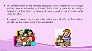 • El Constructivismo es una corriente pedagógica que se origina en la psicología
genética; ésta se desarrolló en Europa, desde 1930, a partir de los trabajos
realizados por Jean Piaget, en Suiza y, de manera paralela, por Vygotsky, en la
Unión Soviética.
• Se ocupó de conocer las formas y los modos como el niño, al desarrollarse,
aprende y en ese camino construye conocimientos.
 