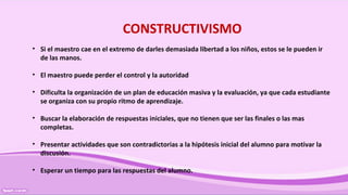 CONSTRUCTIVISMO
• Si el maestro cae en el extremo de darles demasiada libertad a los niños, estos se le pueden ir
de las manos.
• El maestro puede perder el control y la autoridad
• Dificulta la organización de un plan de educación masiva y la evaluación, ya que cada estudiante
se organiza con su propio ritmo de aprendizaje.
• Buscar la elaboración de respuestas iniciales, que no tienen que ser las finales o las mas
completas.
• Presentar actividades que son contradictorias a la hipótesis inicial del alumno para motivar la
discusión.
• Esperar un tiempo para las respuestas del alumno.
 