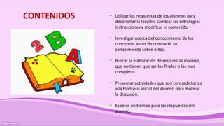 CONTENIDOS • Utilizar las respuestas de los alumnos para
desarrollar la lección, cambiar las estrategias
instrucciones y modificar el contenido.
• Investigar acerca del conocimiento de los
conceptos antes de compartir su
conocimiento sobre éstos.
• Buscar la elaboración de respuestas iniciales,
que no tienen que ser las finales o las mas
completas.
• Presentar actividades que son contradictorias
a la hipótesis inicial del alumno para motivar
la discusión.
• Esperar un tiempo para las respuestas del
alumno.
 