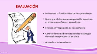 EVALUACIÓN
• Le interesa la funcionalidad de los aprendizajes.
• Busca que el alumno sea responsable y controle
el proceso enseñanza – aprendizaje.
• Evaluación y regulación de la enseñanza.
• Conocer la utilidad o eficacia de las estrategias
de enseñanza propuestas en clase.
• Aprender a autoevaluarse.
 