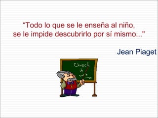 “Todo lo que se le enseña al niño,
se le impide descubrirlo por sí mismo..."
Jean Piaget
1
 